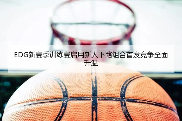 EDG新赛季训练赛启用新人下路组合首发竞争全面升温